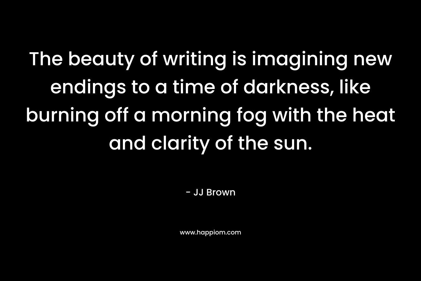 The beauty of writing is imagining new endings to a time of darkness, like burning off a morning fog with the heat and clarity of the sun. – JJ Brown