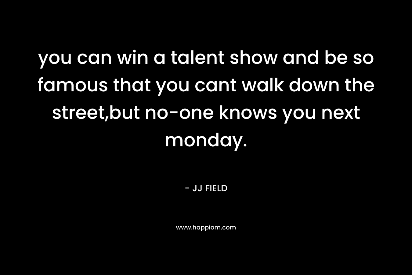 you can win a talent show and be so famous that you cant walk down the street,but no-one knows you next monday. – JJ FIELD