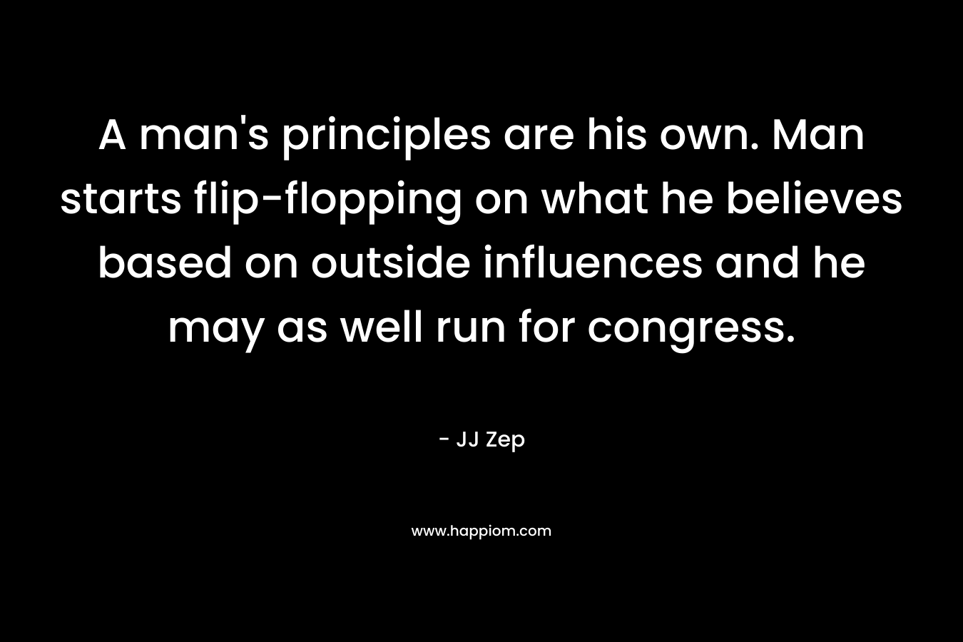 A man’s principles are his own. Man starts flip-flopping on what he believes based on outside influences and he may as well run for congress. – JJ Zep