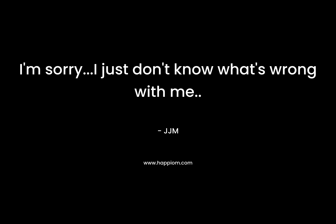 I’m sorry…I just don’t know what’s wrong with me.. – JJM