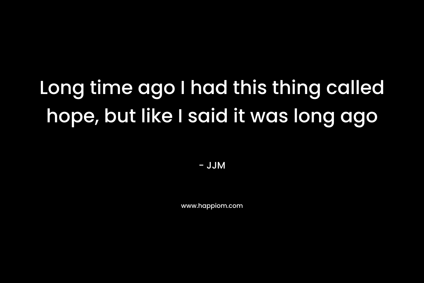 Long time ago I had this thing called hope, but like I said it was long ago – JJM