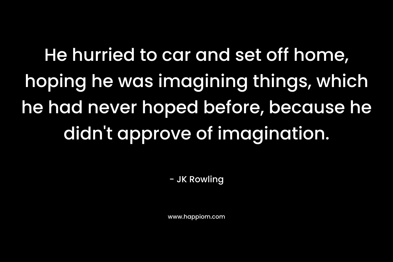 He hurried to car and set off home, hoping he was imagining things, which he had never hoped before, because he didn’t approve of imagination. – JK Rowling