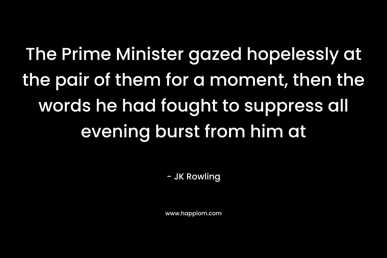 The Prime Minister gazed hopelessly at the pair of them for a moment, then the words he had fought to suppress all evening burst from him at