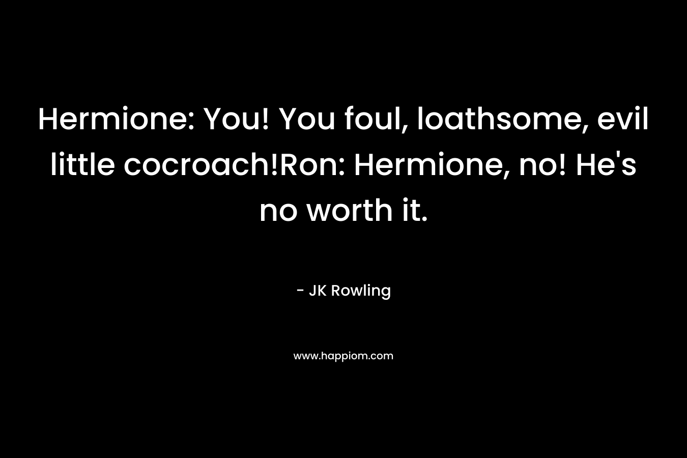 Hermione: You! You foul, loathsome, evil little cocroach!Ron: Hermione, no! He’s no worth it. – JK Rowling