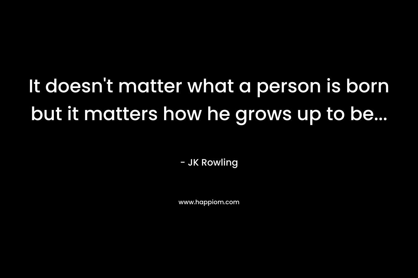 It doesn't matter what a person is born but it matters how he grows up to be...