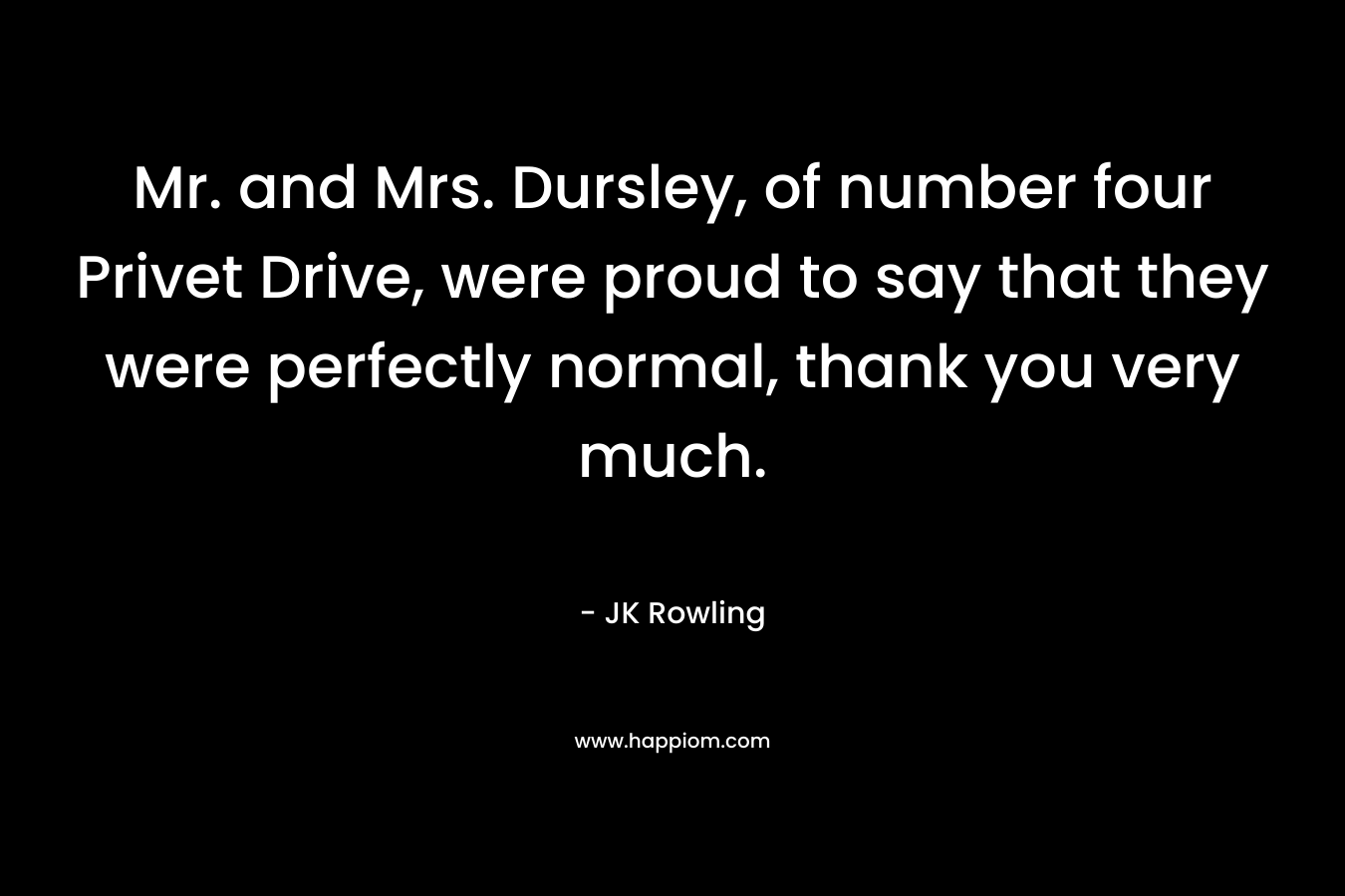 Mr. and Mrs. Dursley, of number four Privet Drive, were proud to say that they were perfectly normal, thank you very much. – JK Rowling