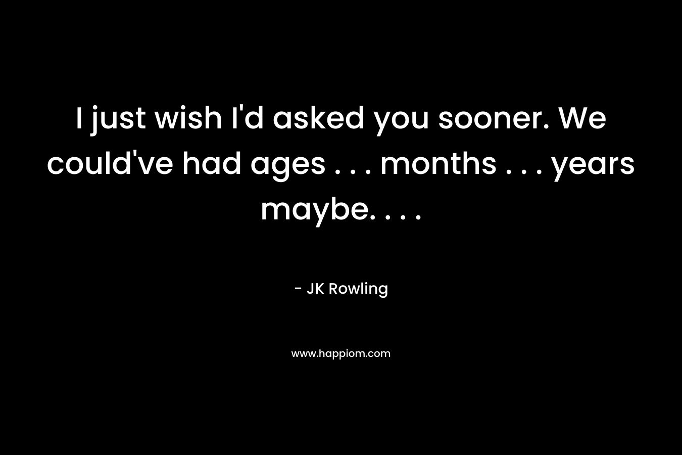 I just wish I’d asked you sooner. We could’ve had ages . . . months . . . years maybe. . . . – JK Rowling
