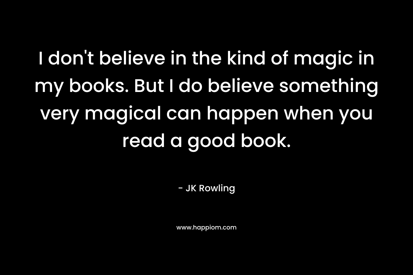 I don't believe in the kind of magic in my books. But I do believe something very magical can happen when you read a good book.