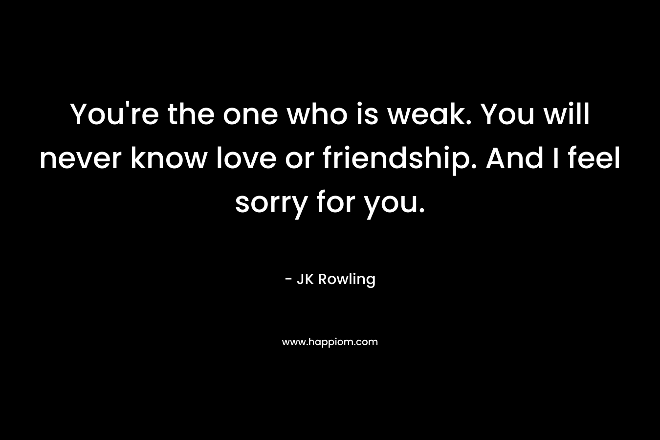You're the one who is weak. You will never know love or friendship. And I feel sorry for you.