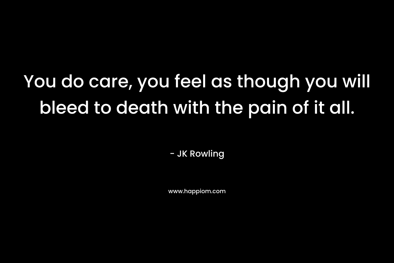 You do care, you feel as though you will bleed to death with the pain of it all.
