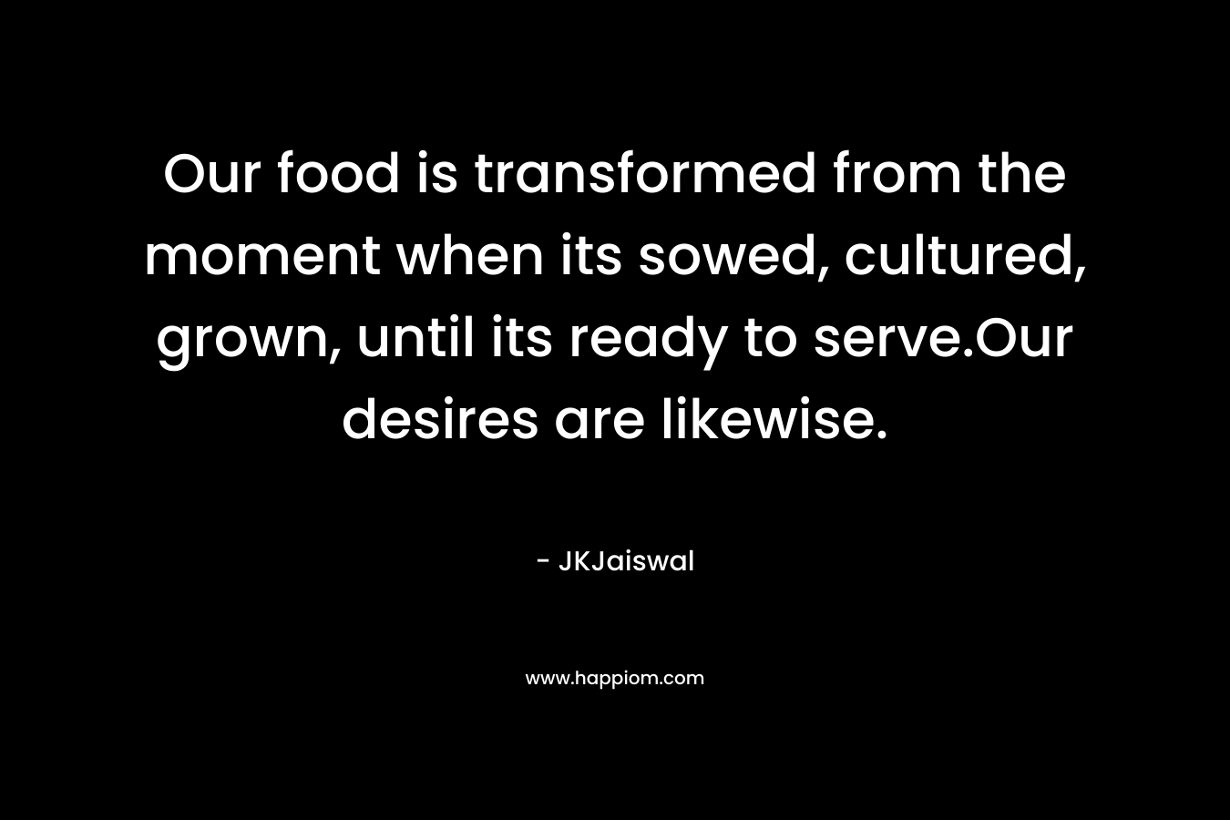 Our food is transformed from the moment when its sowed, cultured, grown, until its ready to serve.Our desires are likewise.