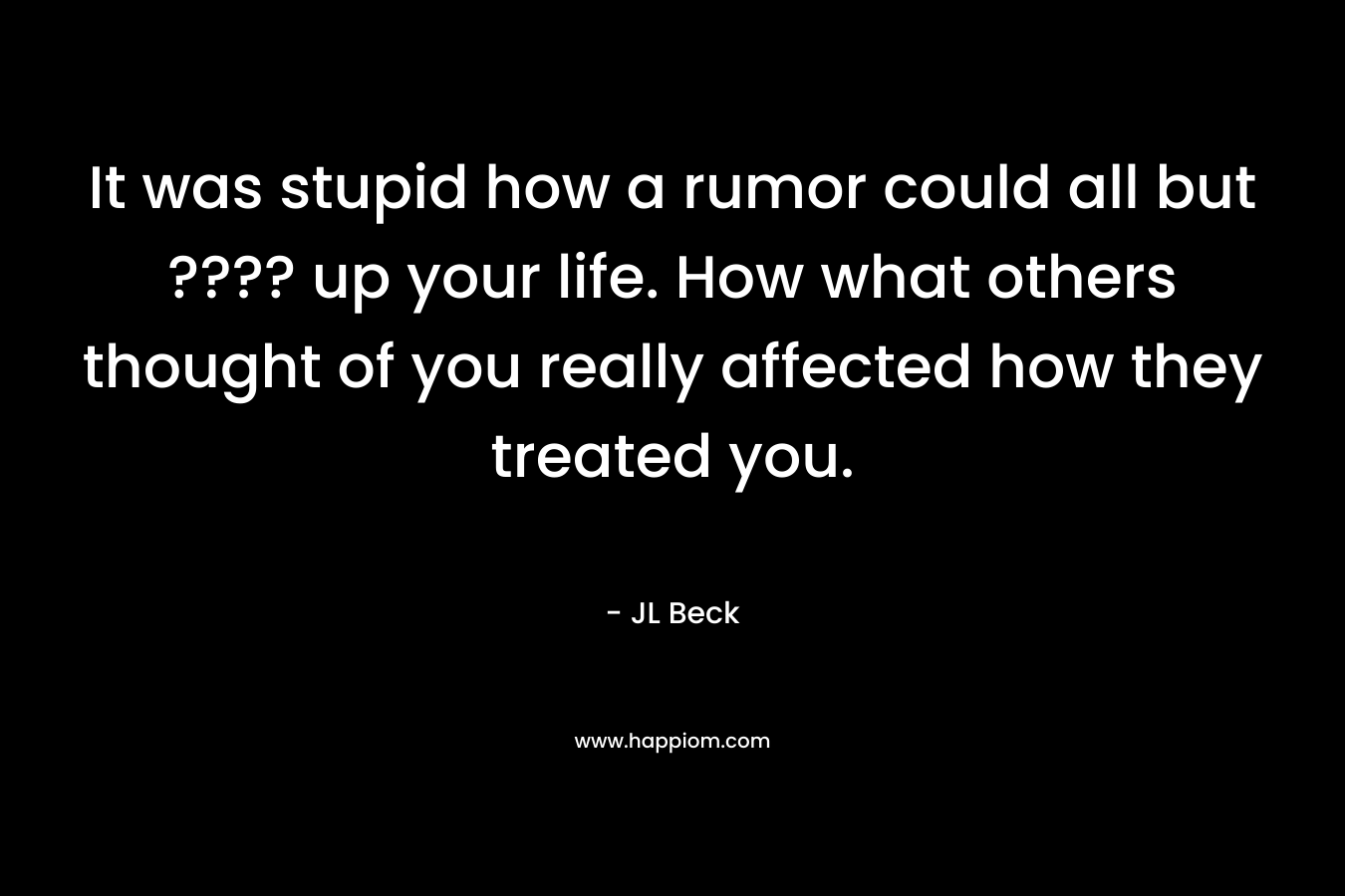 It was stupid how a rumor could all but ???? up your life. How what others thought of you really affected how they treated you. – JL Beck