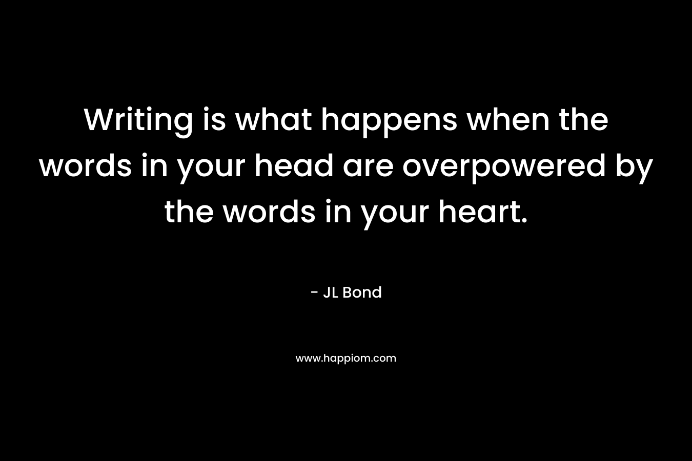Writing is what happens when the words in your head are overpowered by the words in your heart. – JL Bond