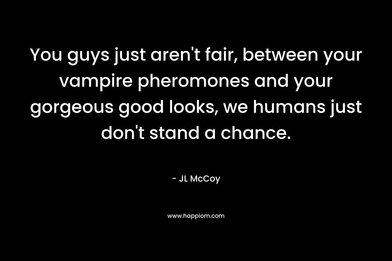 You guys just aren't fair, between your vampire pheromones and your gorgeous good looks, we humans just don't stand a chance.