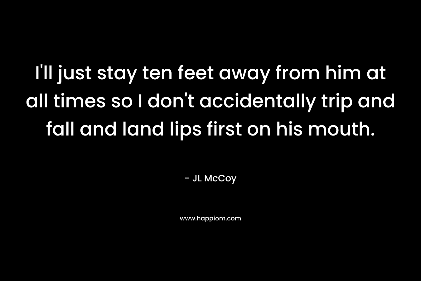 I’ll just stay ten feet away from him at all times so I don’t accidentally trip and fall and land lips first on his mouth. – JL McCoy
