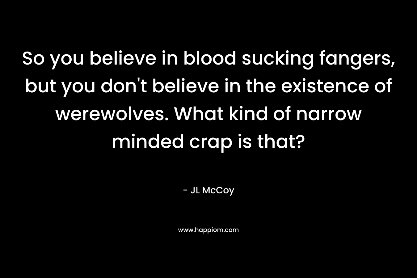 So you believe in blood sucking fangers, but you don’t believe in the existence of werewolves. What kind of narrow minded crap is that? – JL McCoy