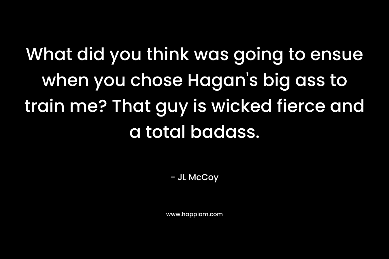 What did you think was going to ensue when you chose Hagan’s big ass to train me? That guy is wicked fierce and a total badass. – JL McCoy