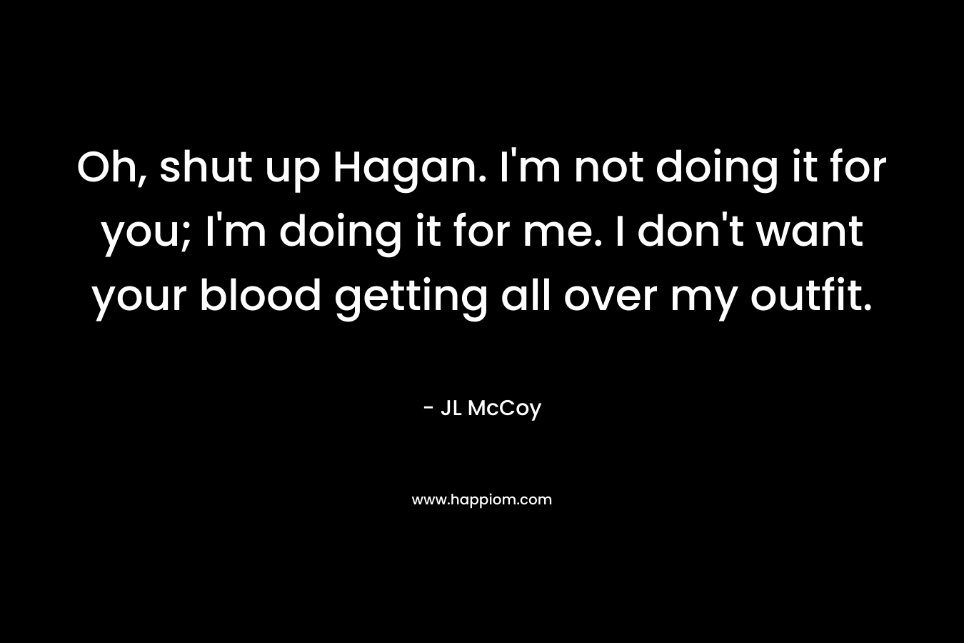 Oh, shut up Hagan. I'm not doing it for you; I'm doing it for me. I don't want your blood getting all over my outfit.