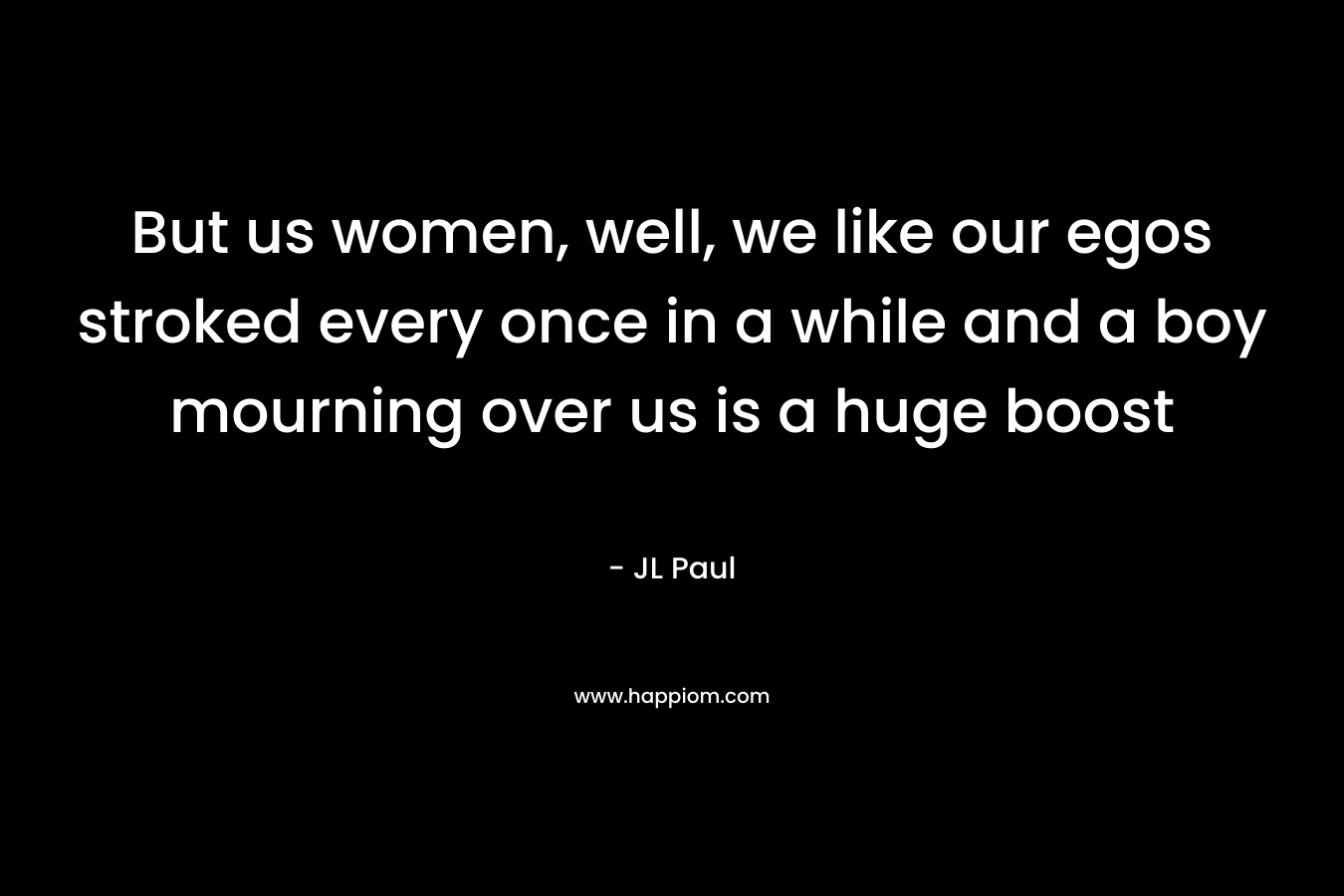 But us women, well, we like our egos stroked every once in a while and a boy mourning over us is a huge boost