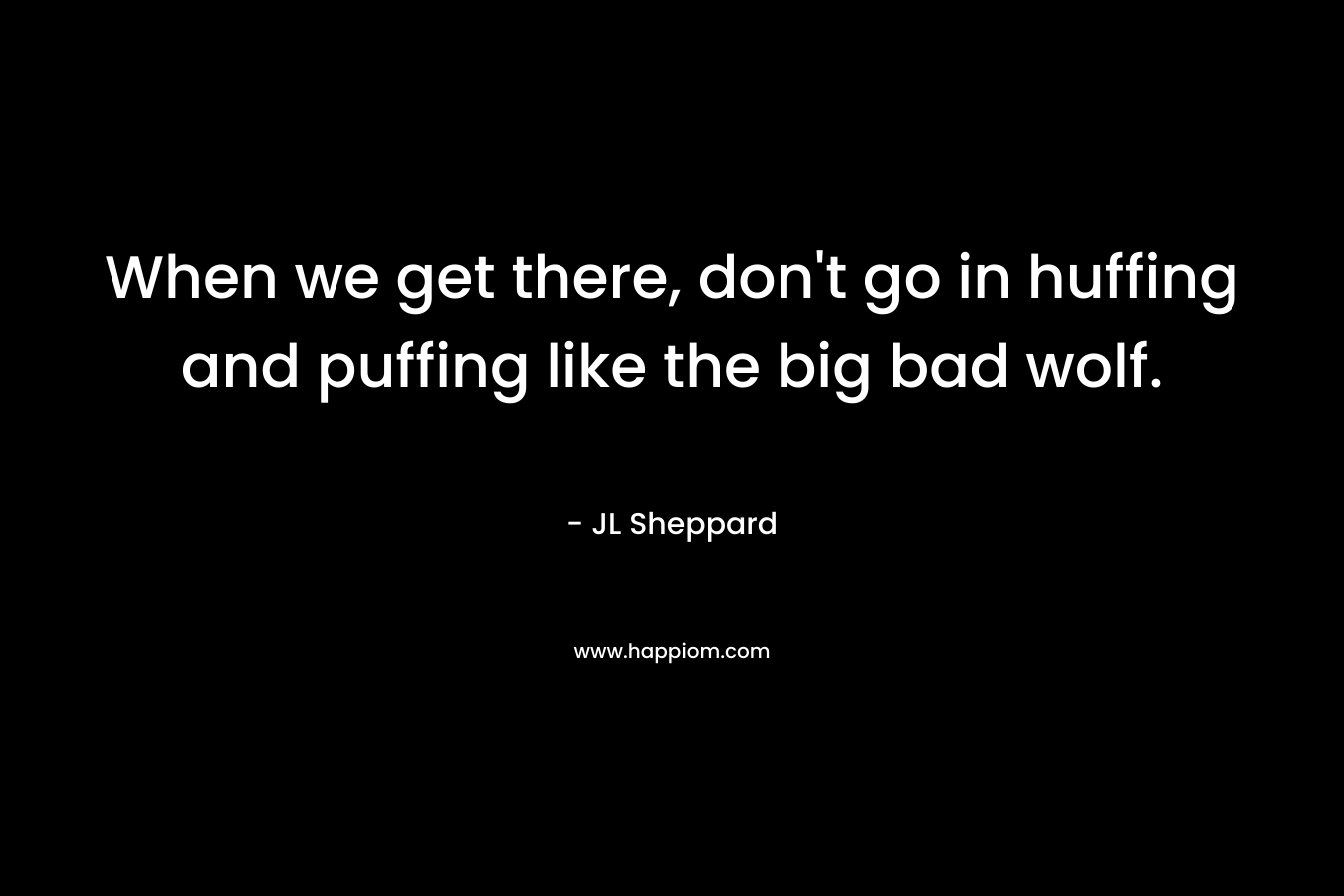 When we get there, don’t go in huffing and puffing like the big bad wolf. – JL Sheppard
