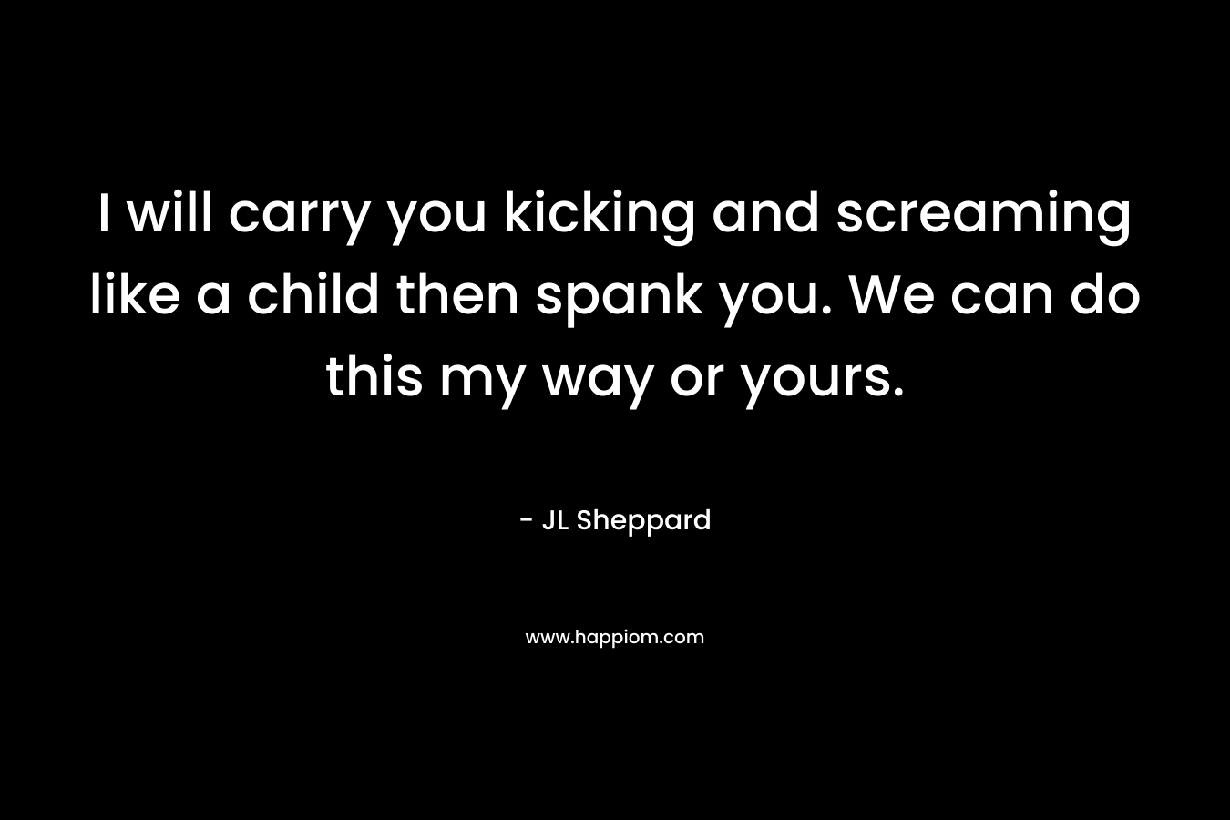 I will carry you kicking and screaming like a child then spank you. We can do this my way or yours. – JL Sheppard