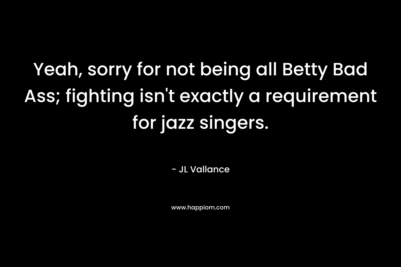 Yeah, sorry for not being all Betty Bad Ass; fighting isn’t exactly a requirement for jazz singers. – JL Vallance
