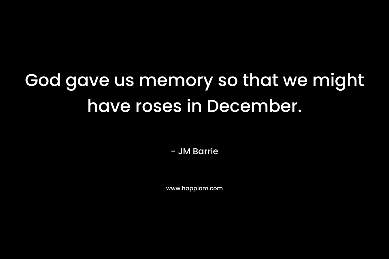 God gave us memory so that we might have roses in December. – JM Barrie