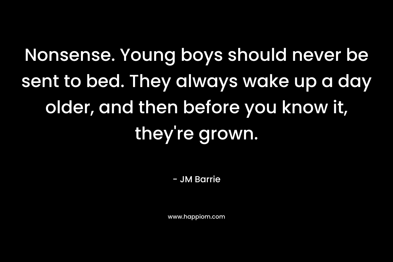 Nonsense. Young boys should never be sent to bed. They always wake up a day older, and then before you know it, they’re grown. – JM Barrie