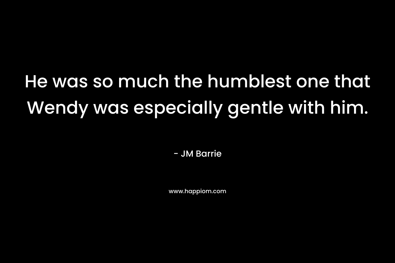 He was so much the humblest one that Wendy was especially gentle with him. – JM Barrie