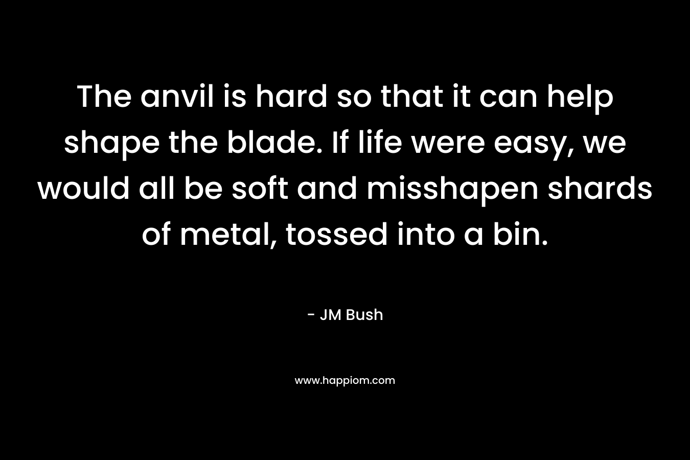 The anvil is hard so that it can help shape the blade. If life were easy, we would all be soft and misshapen shards of metal, tossed into a bin. – JM Bush