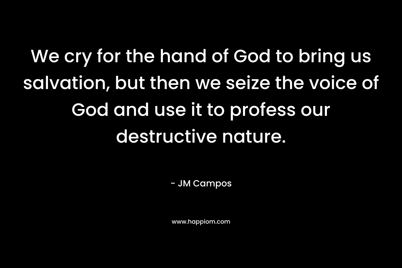 We cry for the hand of God to bring us salvation, but then we seize the voice of God and use it to profess our destructive nature. – JM Campos