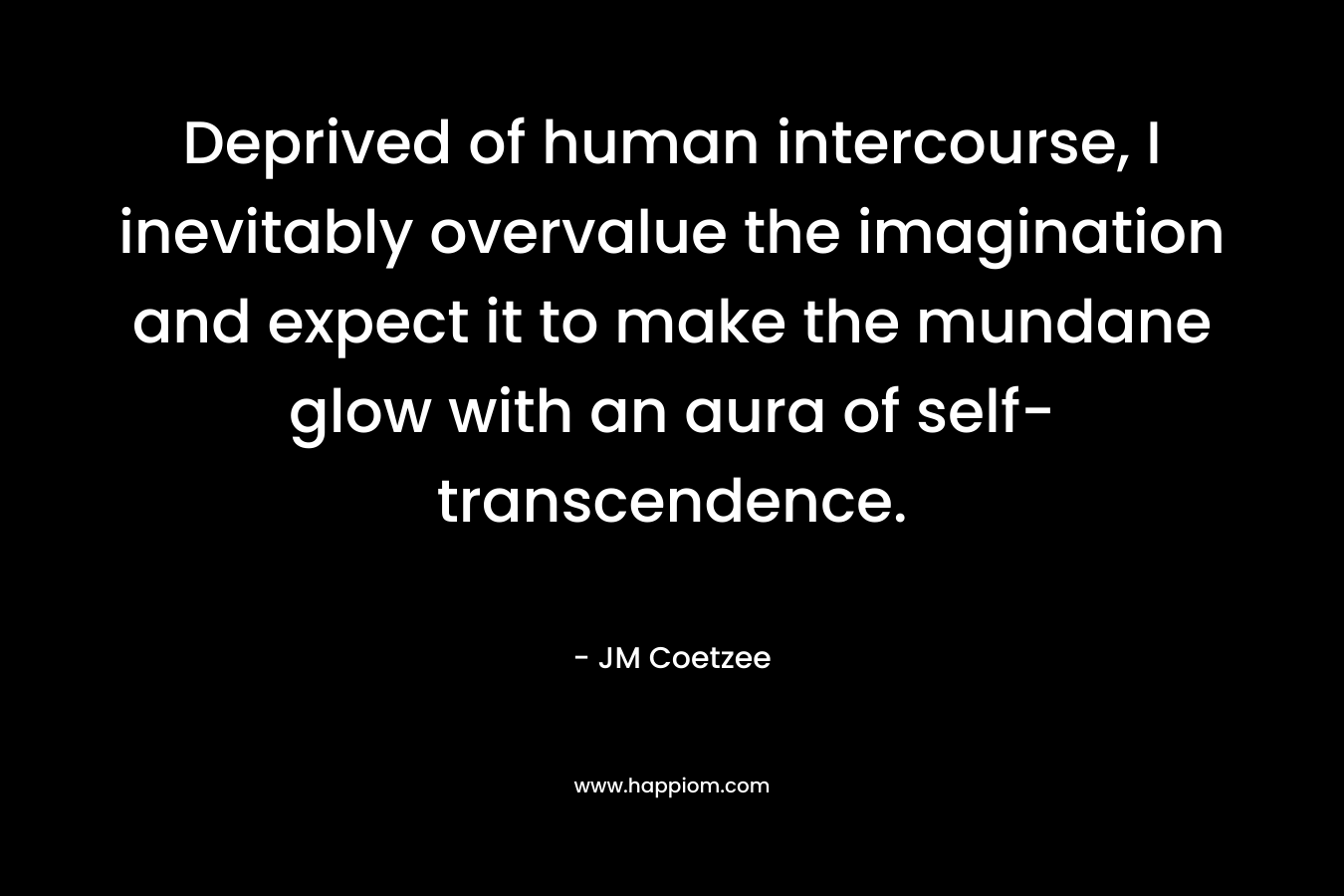 Deprived of human intercourse, I inevitably overvalue the imagination and expect it to make the mundane glow with an aura of self-transcendence. – JM Coetzee