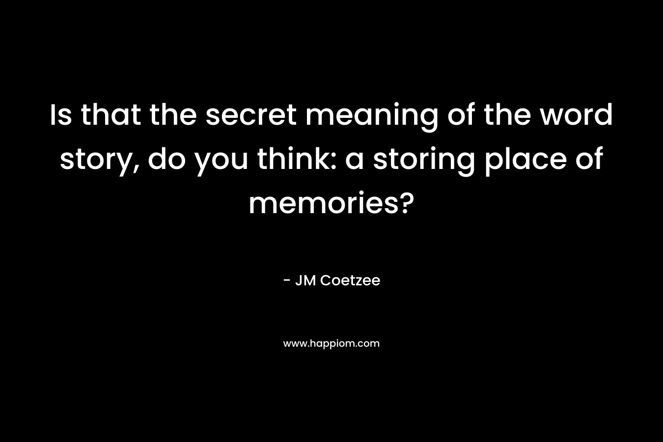 Is that the secret meaning of the word story, do you think: a storing place of memories? – JM Coetzee