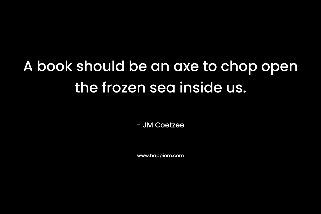 A book should be an axe to chop open the frozen sea inside us. – JM Coetzee