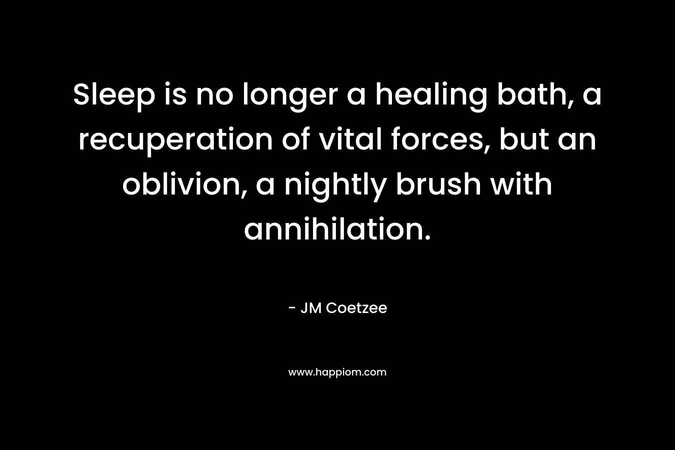 Sleep is no longer a healing bath, a recuperation of vital forces, but an oblivion, a nightly brush with annihilation. – JM Coetzee