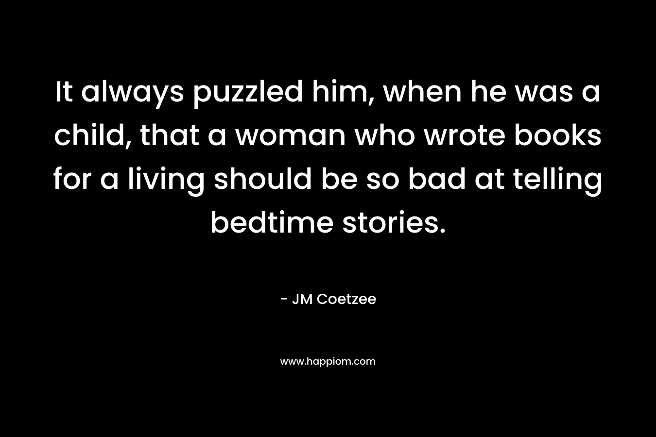 It always puzzled him, when he was a child, that a woman who wrote books for a living should be so bad at telling bedtime stories. – JM Coetzee