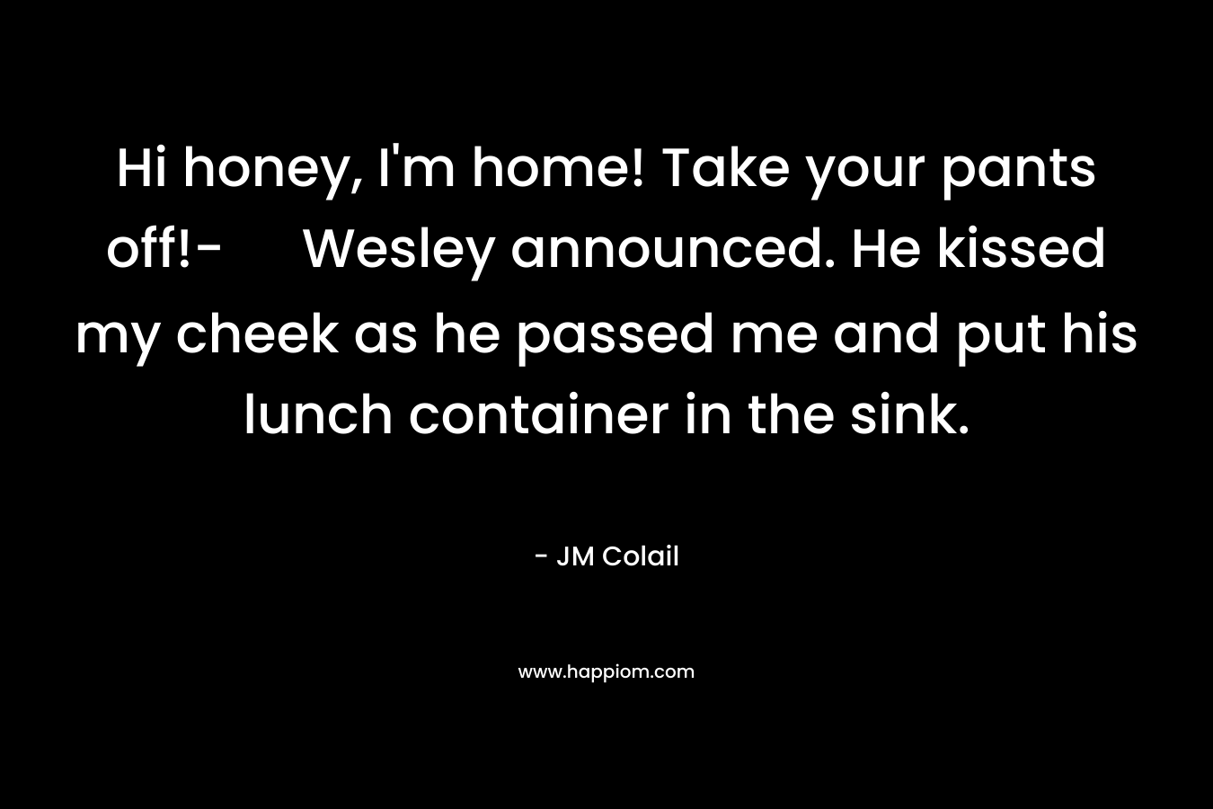 Hi honey, I’m home! Take your pants off!- Wesley announced. He kissed my cheek as he passed me and put his lunch container in the sink. – JM Colail