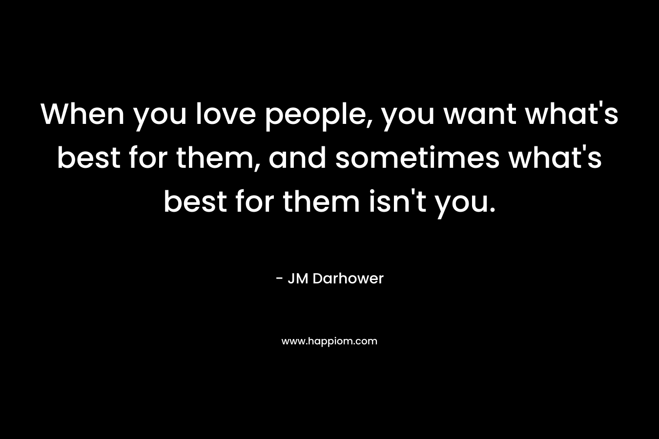 When you love people, you want what’s best for them, and sometimes what’s best for them isn’t you. – JM Darhower