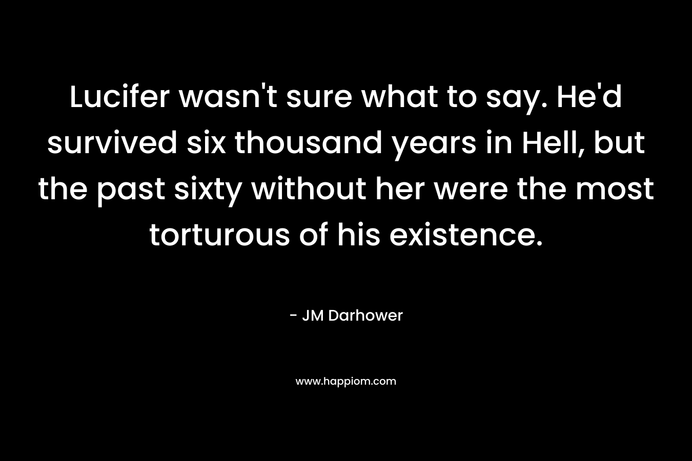 Lucifer wasn’t sure what to say. He’d survived six thousand years in Hell, but the past sixty without her were the most torturous of his existence. – JM Darhower