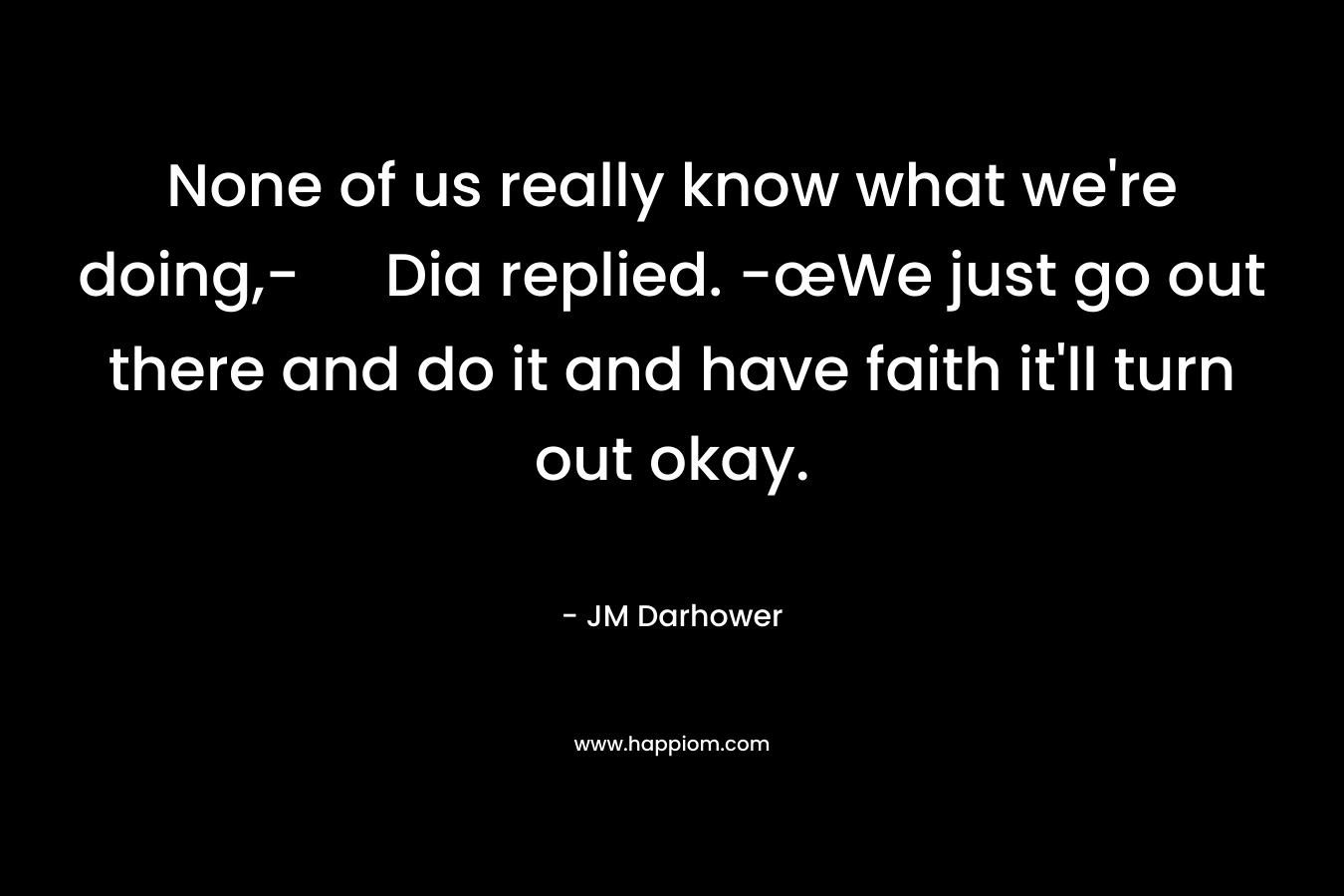 None of us really know what we're doing,- Dia replied. -œWe just go out there and do it and have faith it'll turn out okay.