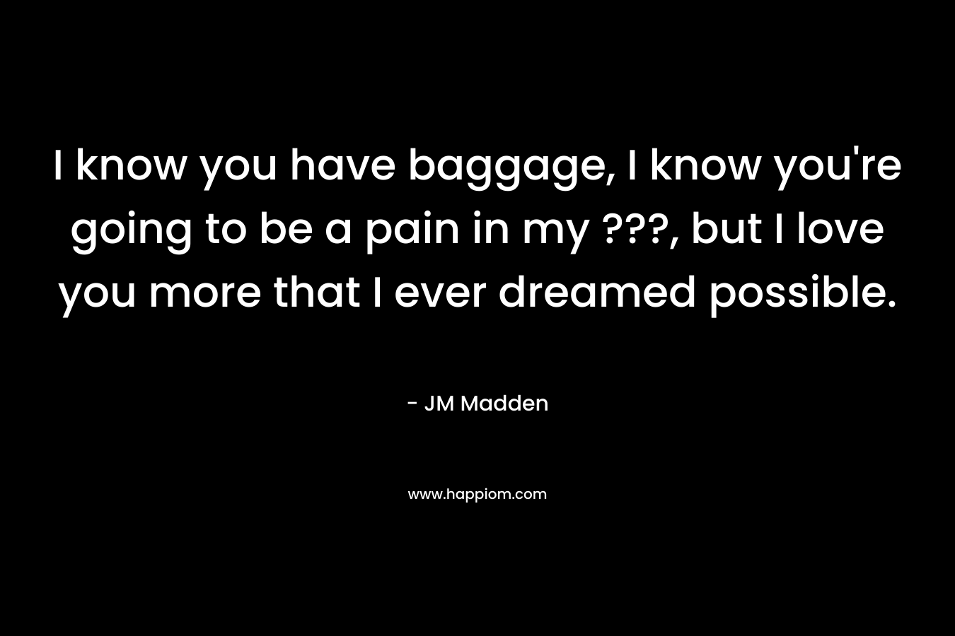 I know you have baggage, I know you’re going to be a pain in my ???, but I love you more that I ever dreamed possible. – JM Madden