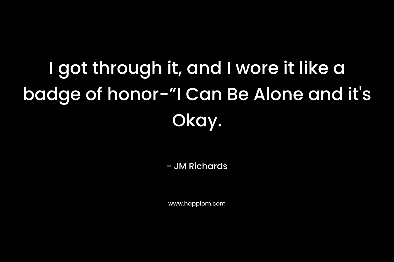 I got through it, and I wore it like a badge of honor-”I Can Be Alone and it’s Okay. – JM  Richards