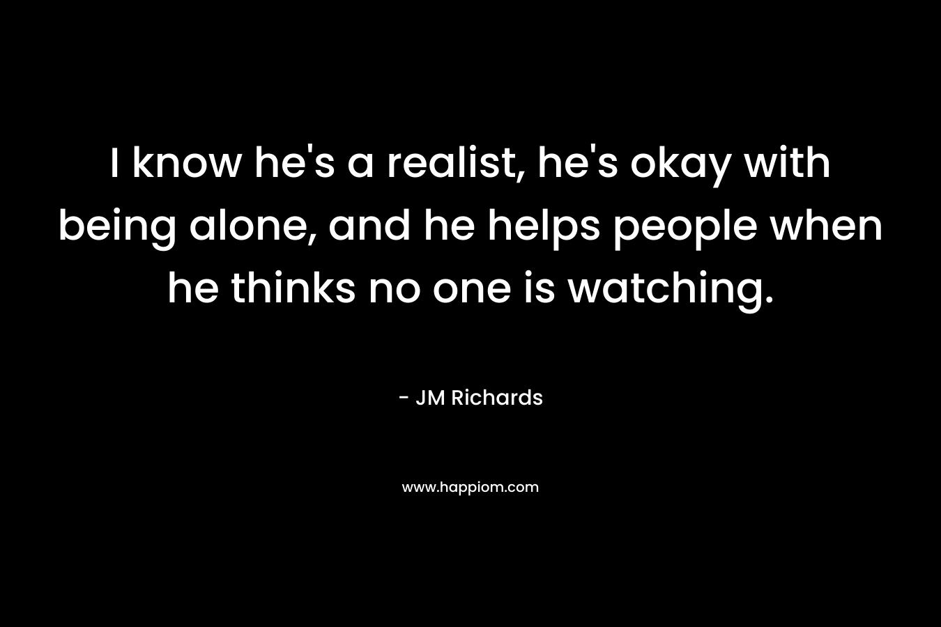 I know he’s a realist, he’s okay with being alone, and he helps people when he thinks no one is watching. – JM  Richards