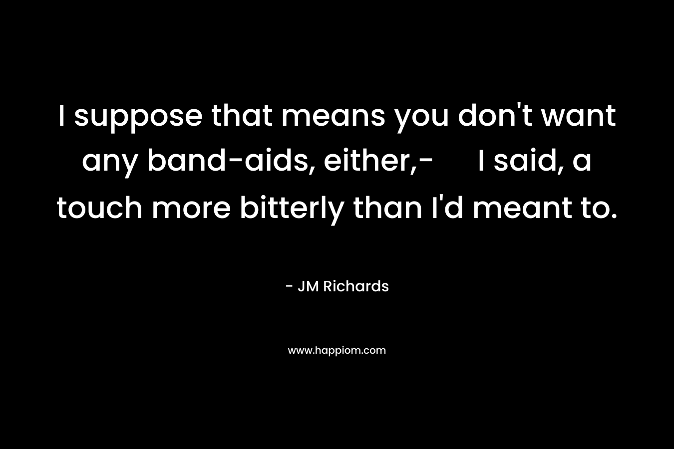 I suppose that means you don’t want any band-aids, either,- I said, a touch more bitterly than I’d meant to. – JM  Richards