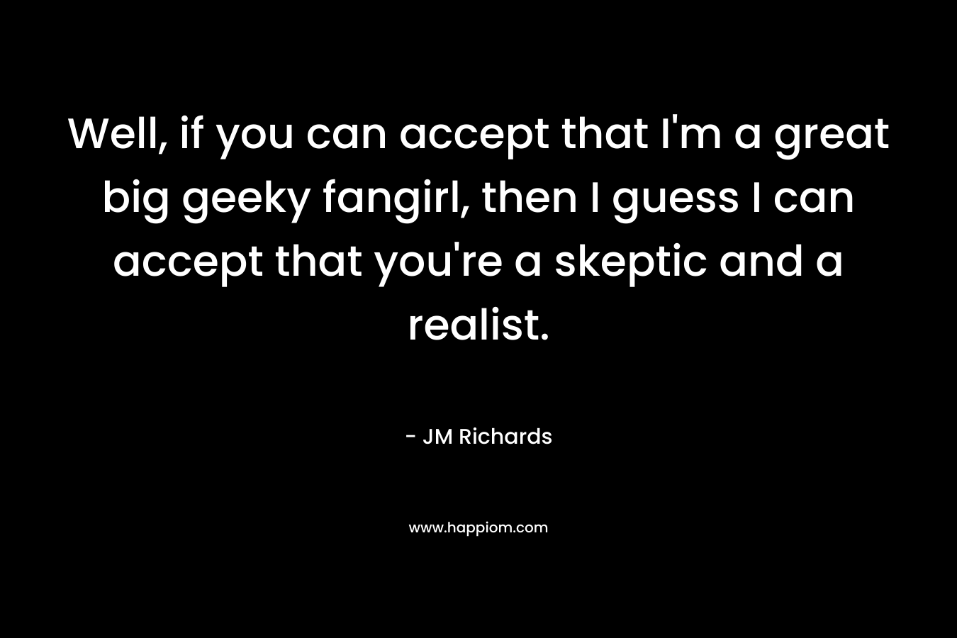 Well, if you can accept that I’m a great big geeky fangirl, then I guess I can accept that you’re a skeptic and a realist. – JM  Richards