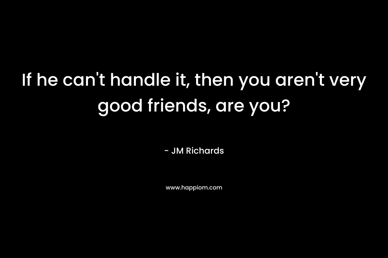 If he can’t handle it, then you aren’t very good friends, are you? – JM  Richards