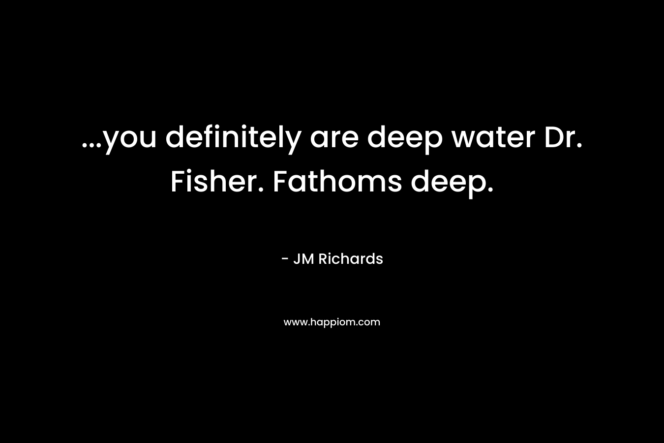 …you definitely are deep water Dr. Fisher. Fathoms deep. – JM Richards