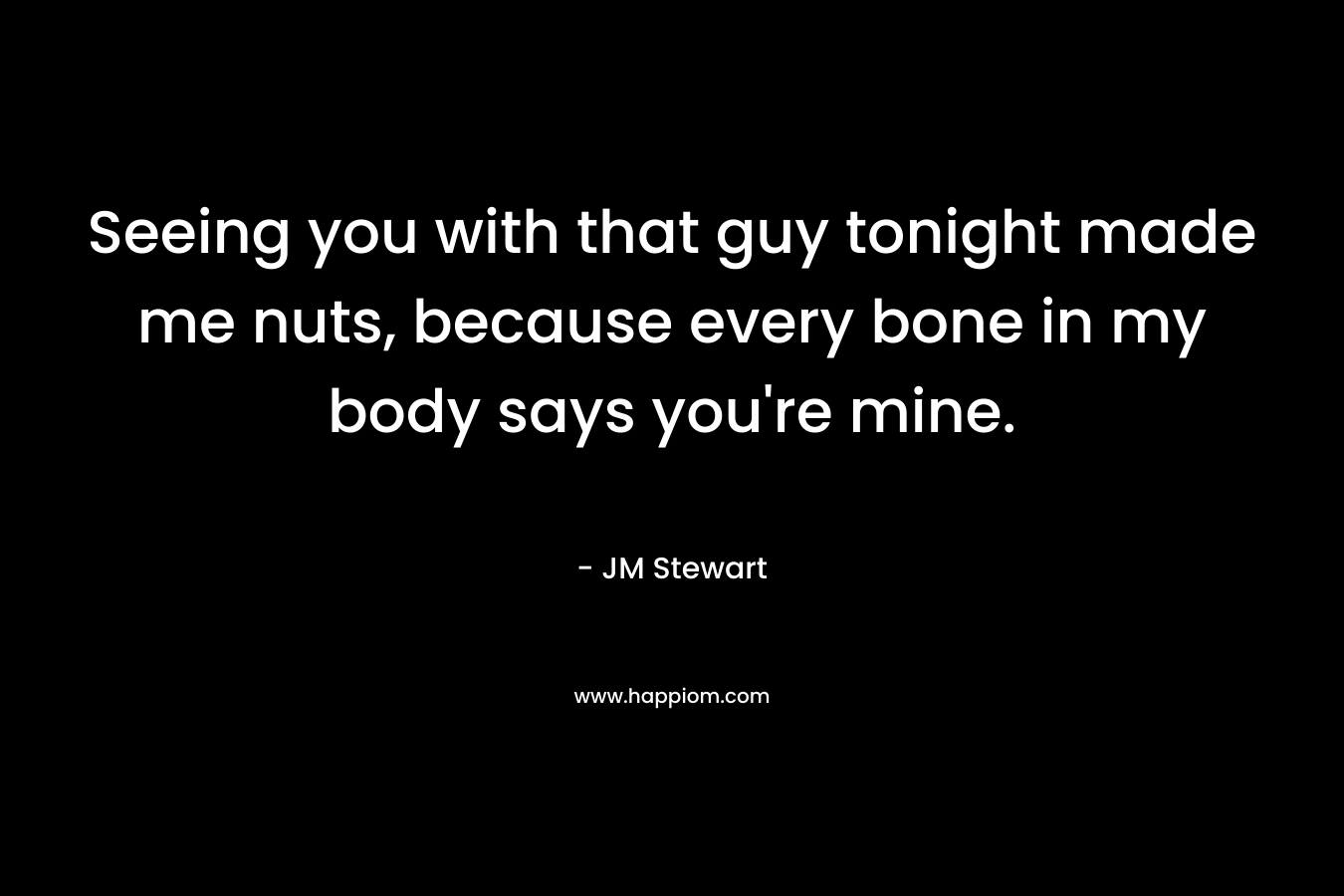 Seeing you with that guy tonight made me nuts, because every bone in my body says you’re mine. – JM Stewart