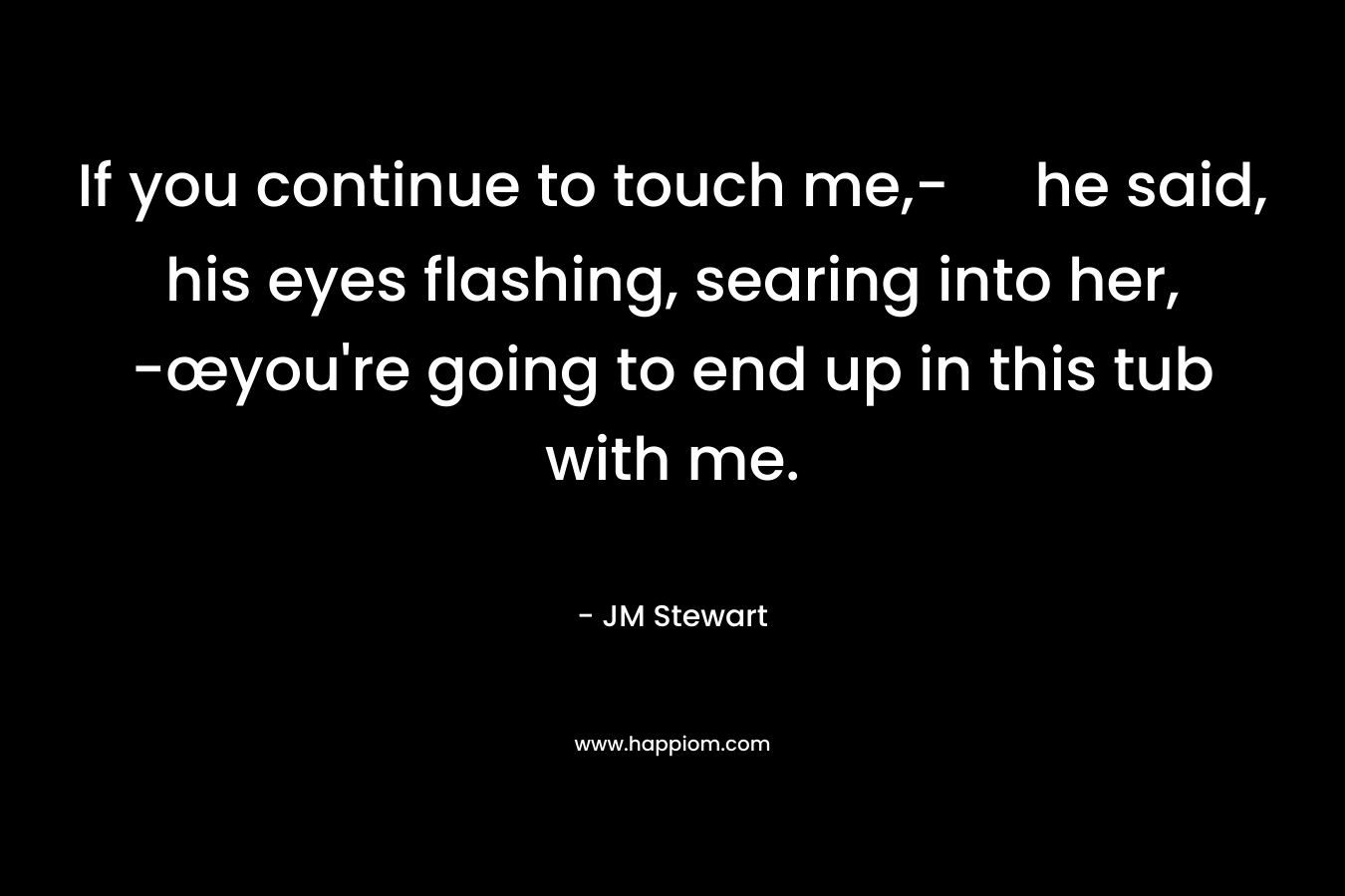 If you continue to touch me,- he said, his eyes flashing, searing into her, -œyou’re going to end up in this tub with me. – JM Stewart