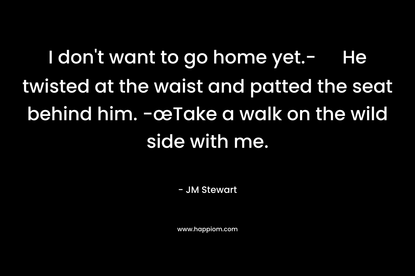 I don’t want to go home yet.- He twisted at the waist and patted the seat behind him. -œTake a walk on the wild side with me. – JM Stewart